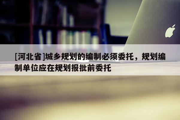 [河北省]城鄉(xiāng)規(guī)劃的編制必須委托，規(guī)劃編制單位應(yīng)在規(guī)劃報批前委托