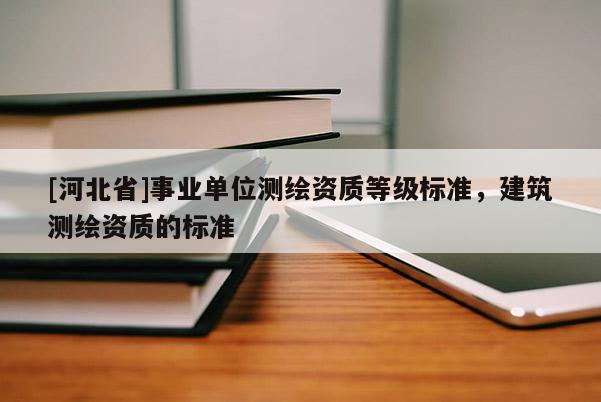 [河北省]事業(yè)單位測繪資質(zhì)等級標(biāo)準(zhǔn)，建筑測繪資質(zhì)的標(biāo)準(zhǔn)
