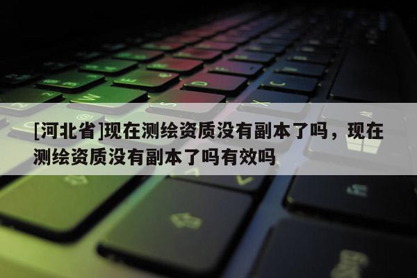 [河北省]現(xiàn)在測繪資質(zhì)沒有副本了嗎，現(xiàn)在測繪資質(zhì)沒有副本了嗎有效嗎