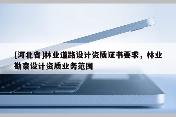 [河北省]林業(yè)道路設(shè)計資質(zhì)證書要求，林業(yè)勘察設(shè)計資質(zhì)業(yè)務(wù)范圍