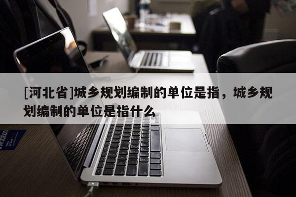 [河北省]城鄉(xiāng)規(guī)劃編制的單位是指，城鄉(xiāng)規(guī)劃編制的單位是指什么