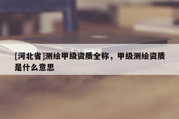 [河北省]測繪甲級資質全稱，甲級測繪資質是什么意思