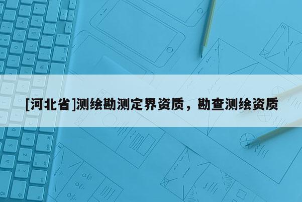 [河北省]測繪勘測定界資質(zhì)，勘查測繪資質(zhì)