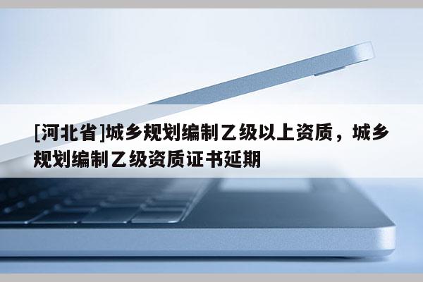[河北省]城鄉(xiāng)規(guī)劃編制乙級(jí)以上資質(zhì)，城鄉(xiāng)規(guī)劃編制乙級(jí)資質(zhì)證書(shū)延期