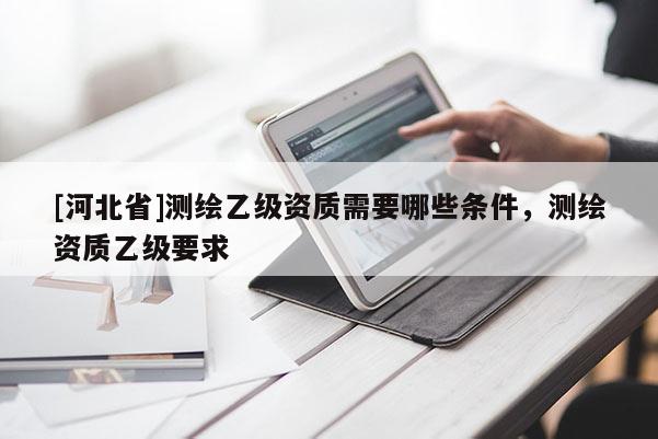 [河北省]測(cè)繪乙級(jí)資質(zhì)需要哪些條件，測(cè)繪資質(zhì)乙級(jí)要求