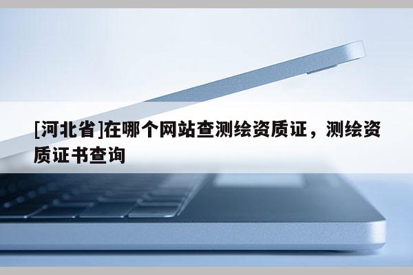 [河北省]在哪個網(wǎng)站查測繪資質(zhì)證，測繪資質(zhì)證書查詢