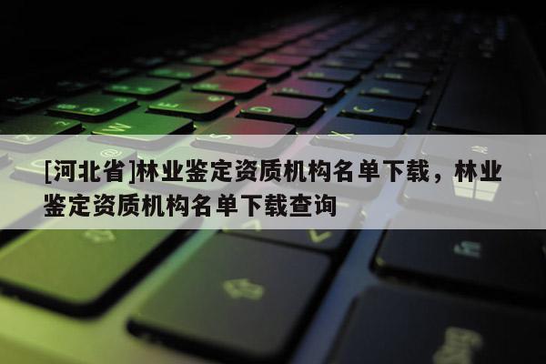 [河北省]林業(yè)鑒定資質(zhì)機構(gòu)名單下載，林業(yè)鑒定資質(zhì)機構(gòu)名單下載查詢