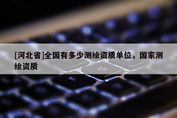 [河北省]全國有多少測繪資質(zhì)單位，國家測繪資質(zhì)