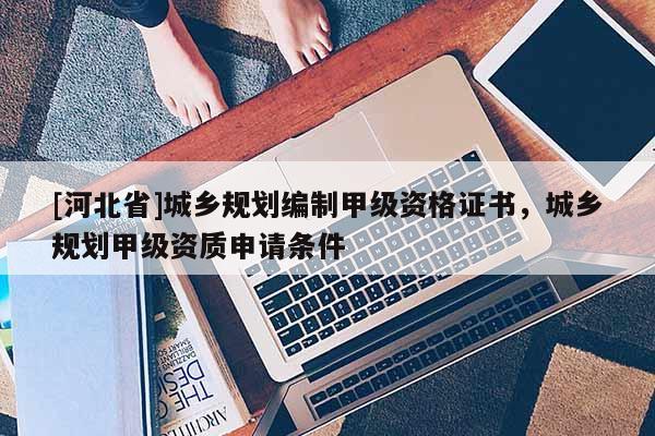 [河北省]城鄉(xiāng)規(guī)劃編制甲級(jí)資格證書，城鄉(xiāng)規(guī)劃甲級(jí)資質(zhì)申請(qǐng)條件