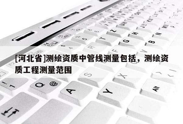 [河北省]測(cè)繪資質(zhì)中管線測(cè)量包括，測(cè)繪資質(zhì)工程測(cè)量范圍