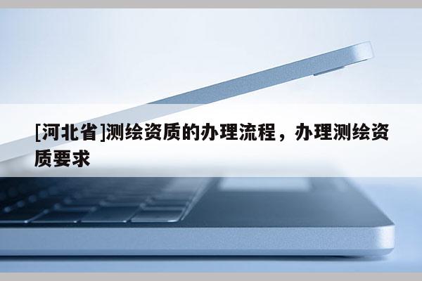 [河北省]測繪資質(zhì)的辦理流程，辦理測繪資質(zhì)要求