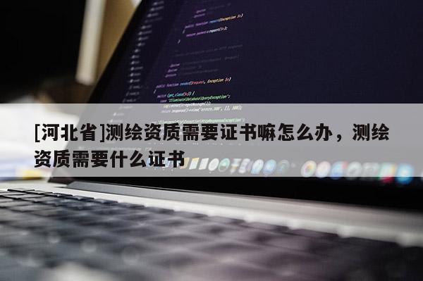 [河北省]測(cè)繪資質(zhì)需要證書嘛怎么辦，測(cè)繪資質(zhì)需要什么證書
