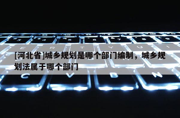 [河北省]城鄉(xiāng)規(guī)劃是哪個(gè)部門編制，城鄉(xiāng)規(guī)劃法屬于哪個(gè)部門