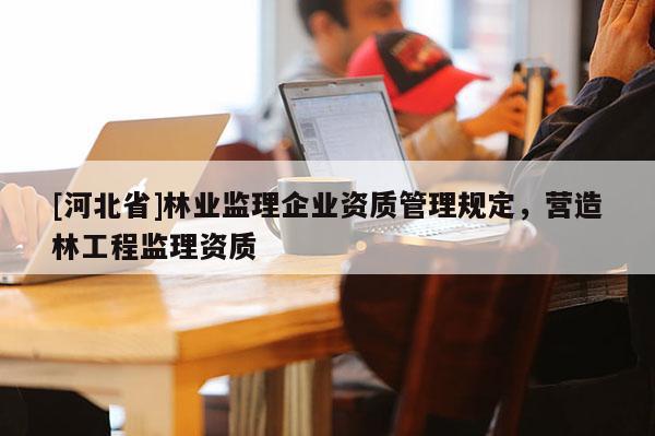 [河北省]林業(yè)監(jiān)理企業(yè)資質(zhì)管理規(guī)定，營造林工程監(jiān)理資質(zhì)