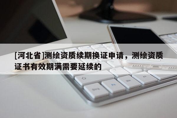 [河北省]測繪資質(zhì)續(xù)期換證申請，測繪資質(zhì)證書有效期滿需要延續(xù)的