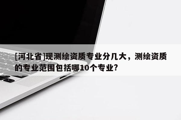 [河北省]現(xiàn)測繪資質(zhì)專業(yè)分幾大，測繪資質(zhì)的專業(yè)范圍包括哪10個專業(yè)?