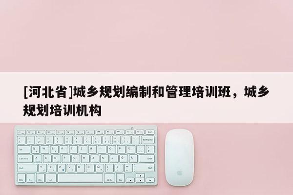 [河北省]城鄉(xiāng)規(guī)劃編制和管理培訓(xùn)班，城鄉(xiāng)規(guī)劃培訓(xùn)機構(gòu)
