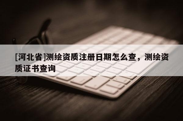 [河北省]測繪資質(zhì)注冊日期怎么查，測繪資質(zhì)證書查詢