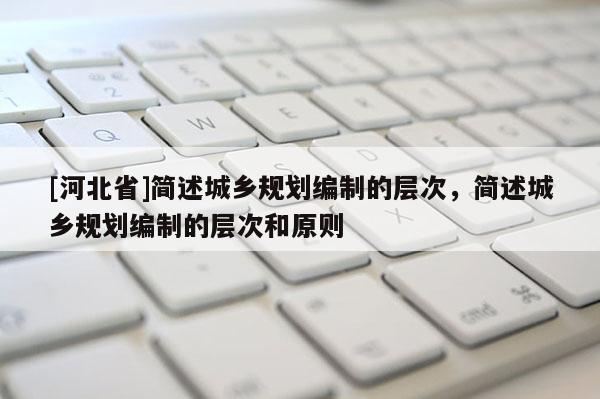 [河北省]簡述城鄉(xiāng)規(guī)劃編制的層次，簡述城鄉(xiāng)規(guī)劃編制的層次和原則