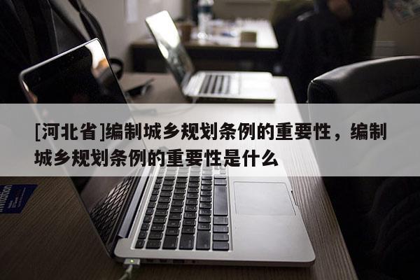 [河北省]編制城鄉(xiāng)規(guī)劃條例的重要性，編制城鄉(xiāng)規(guī)劃條例的重要性是什么