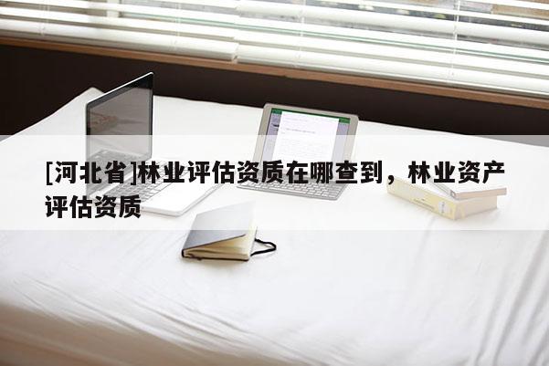 [河北省]林業(yè)評估資質(zhì)在哪查到，林業(yè)資產(chǎn)評估資質(zhì)