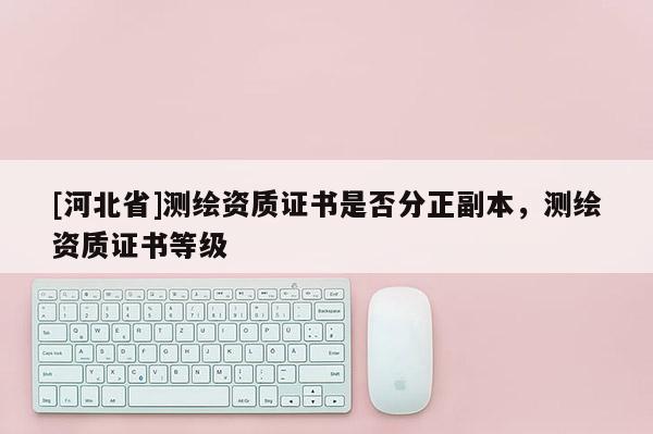 [河北省]測繪資質(zhì)證書是否分正副本，測繪資質(zhì)證書等級