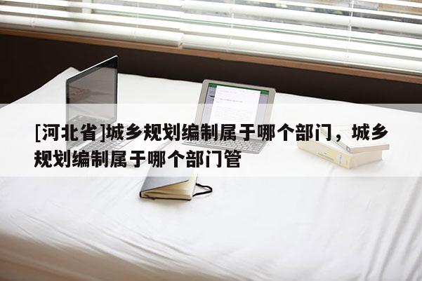 [河北省]城鄉(xiāng)規(guī)劃編制屬于哪個部門，城鄉(xiāng)規(guī)劃編制屬于哪個部門管