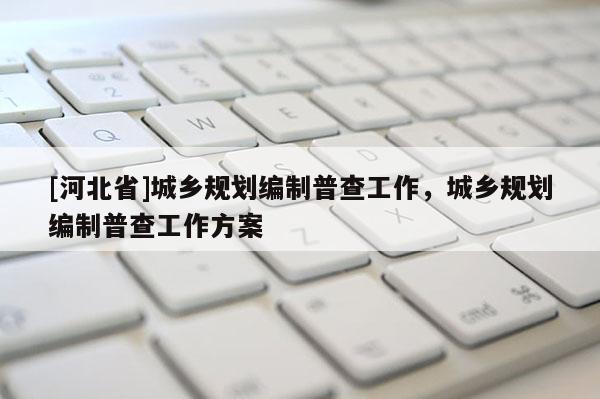 [河北省]城鄉(xiāng)規(guī)劃編制普查工作，城鄉(xiāng)規(guī)劃編制普查工作方案