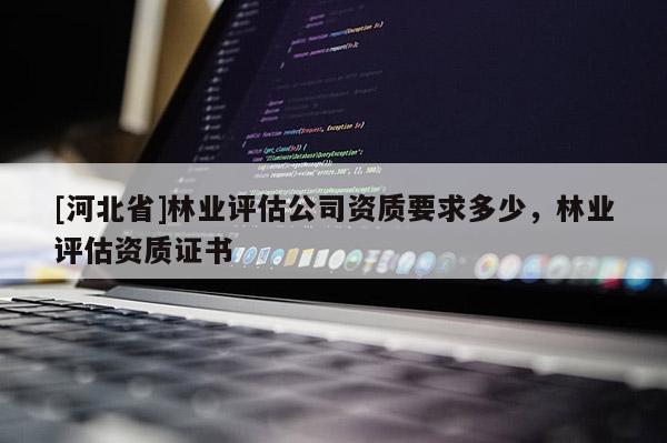 [河北省]林業(yè)評估公司資質(zhì)要求多少，林業(yè)評估資質(zhì)證書