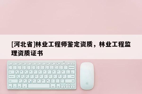 [河北省]林業(yè)工程師鑒定資質(zhì)，林業(yè)工程監(jiān)理資質(zhì)證書