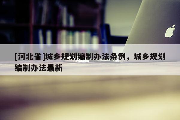 [河北省]城鄉(xiāng)規(guī)劃編制辦法條例，城鄉(xiāng)規(guī)劃編制辦法最新