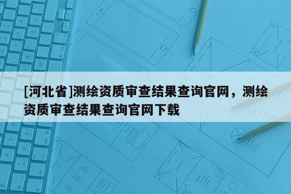 [河北省]測繪資質(zhì)審查結(jié)果查詢官網(wǎng)，測繪資質(zhì)審查結(jié)果查詢官網(wǎng)下載