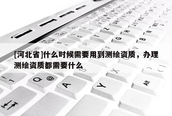 [河北省]什么時(shí)候需要用到測(cè)繪資質(zhì)，辦理測(cè)繪資質(zhì)都需要什么