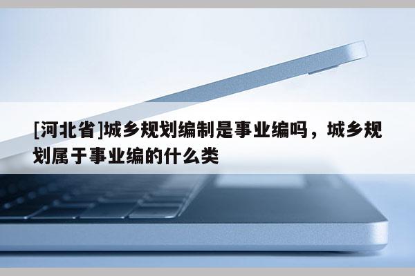 [河北省]城鄉(xiāng)規(guī)劃編制是事業(yè)編嗎，城鄉(xiāng)規(guī)劃屬于事業(yè)編的什么類