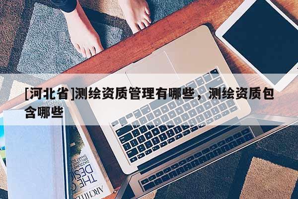 [河北省]測(cè)繪資質(zhì)管理有哪些，測(cè)繪資質(zhì)包含哪些