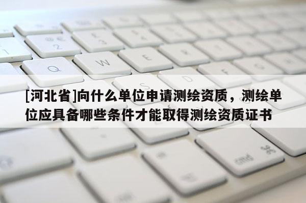 [河北省]向什么單位申請測繪資質(zhì)，測繪單位應(yīng)具備哪些條件才能取得測繪資質(zhì)證書