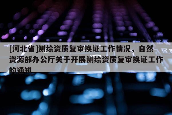 [河北省]測繪資質(zhì)復審換證工作情況，自然資源部辦公廳關于開展測繪資質(zhì)復審換證工作的通知