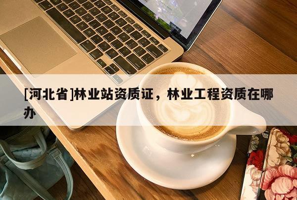 [河北省]林業(yè)站資質(zhì)證，林業(yè)工程資質(zhì)在哪辦