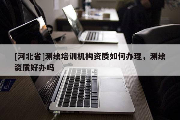 [河北省]測(cè)繪培訓(xùn)機(jī)構(gòu)資質(zhì)如何辦理，測(cè)繪資質(zhì)好辦嗎