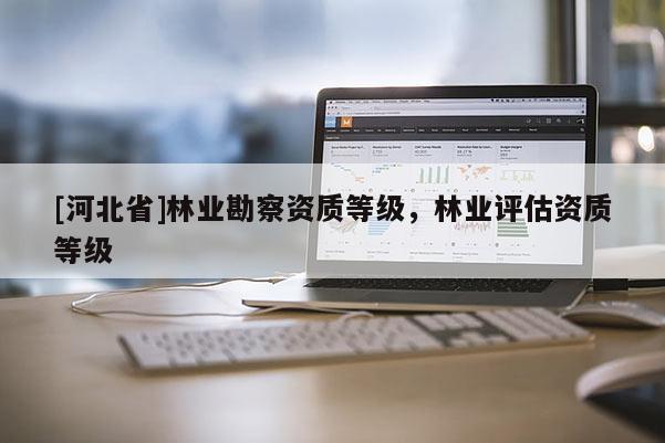 [河北省]林業(yè)勘察資質(zhì)等級(jí)，林業(yè)評(píng)估資質(zhì)等級(jí)