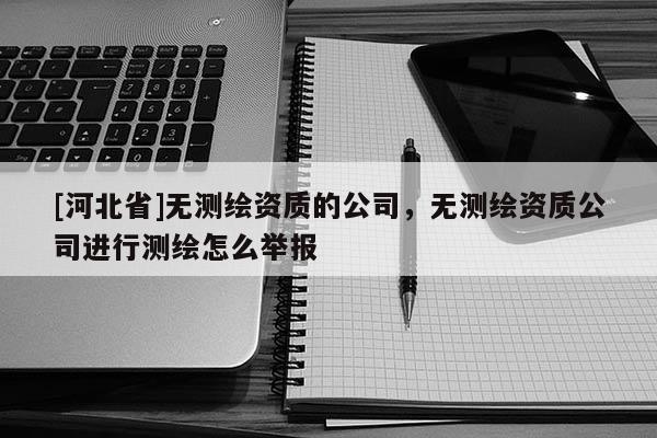 [河北省]無測(cè)繪資質(zhì)的公司，無測(cè)繪資質(zhì)公司進(jìn)行測(cè)繪怎么舉報(bào)