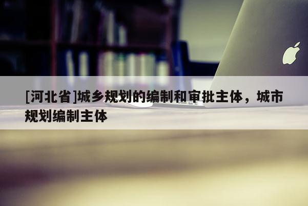[河北省]城鄉(xiāng)規(guī)劃的編制和審批主體，城市規(guī)劃編制主體