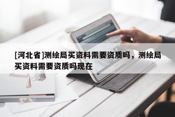 [河北省]測繪局買資料需要資質(zhì)嗎，測繪局買資料需要資質(zhì)嗎現(xiàn)在
