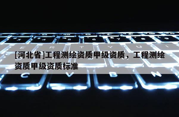 [河北省]工程測(cè)繪資質(zhì)甲級(jí)資質(zhì)，工程測(cè)繪資質(zhì)甲級(jí)資質(zhì)標(biāo)準(zhǔn)
