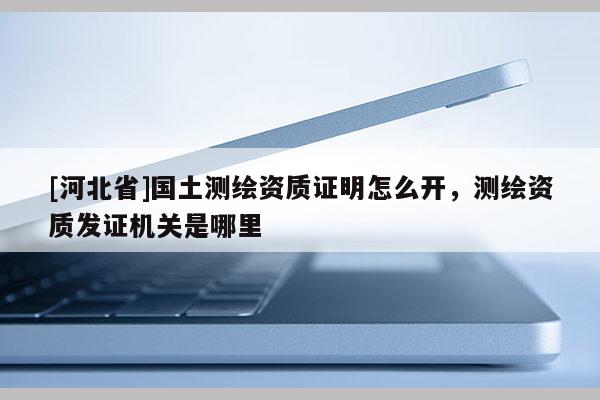 [河北省]國土測繪資質證明怎么開，測繪資質發(fā)證機關是哪里