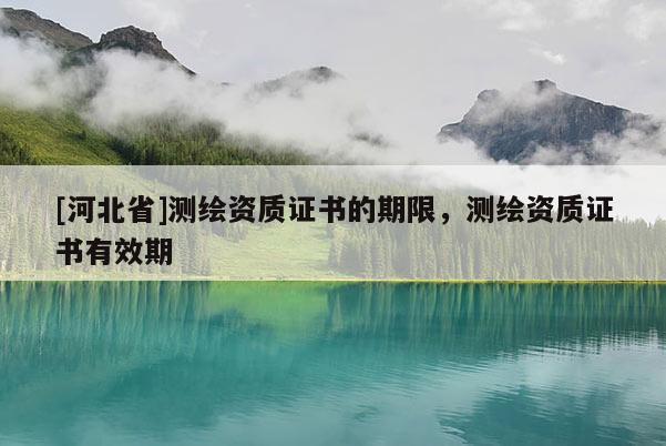 [河北省]測(cè)繪資質(zhì)證書的期限，測(cè)繪資質(zhì)證書有效期
