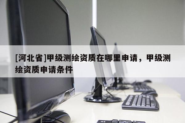 [河北省]甲級測繪資質(zhì)在哪里申請，甲級測繪資質(zhì)申請條件