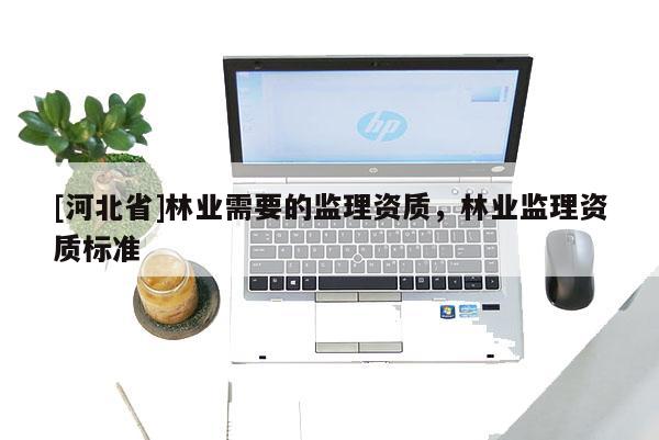 [河北省]林業(yè)需要的監(jiān)理資質(zhì)，林業(yè)監(jiān)理資質(zhì)標準