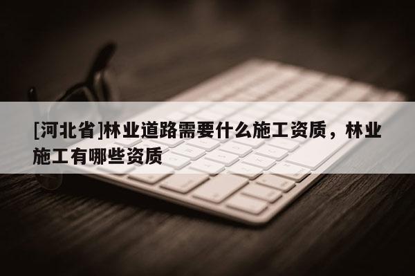 [河北省]林業(yè)道路需要什么施工資質(zhì)，林業(yè)施工有哪些資質(zhì)