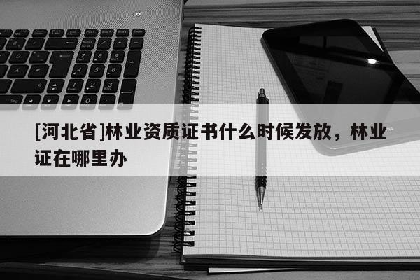[河北省]林業(yè)資質(zhì)證書什么時(shí)候發(fā)放，林業(yè)證在哪里辦